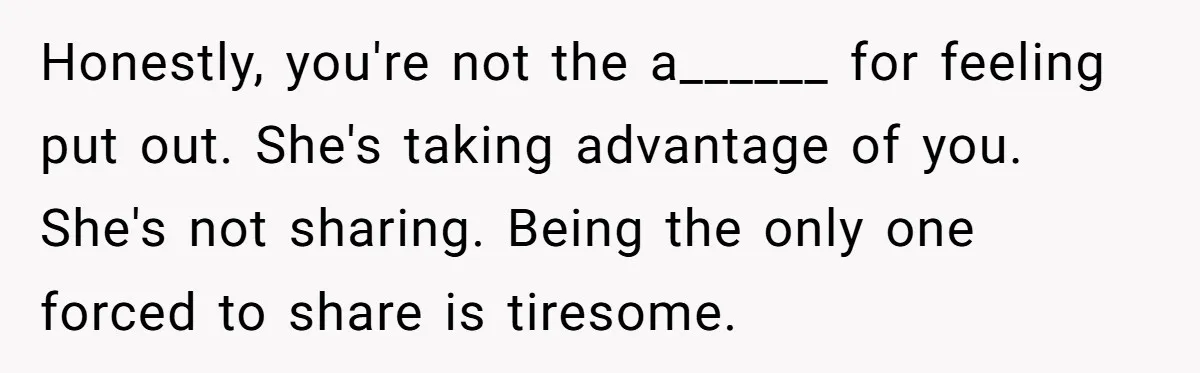 Honestly, you're not the a______ for feeling put out. She's taking advantage of you. She's not sharing. Being the only one forced to share is tiresome.