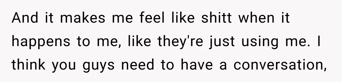 And it makes me feel like shitt when it happens to me, like they're just using me. I think you guys need to have a conversation,