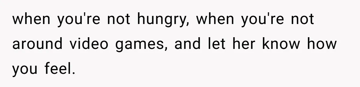 when you're not hungry, when you're not around video games, and let her know how you feel.