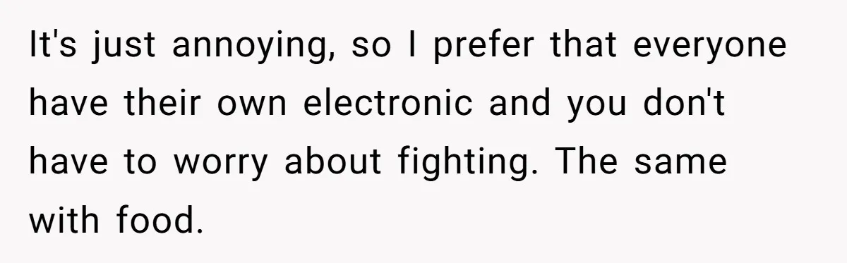 It's just annoying, so I prefer that everyone have their own electronic and you don't have to worry about fighting. The same with food.
