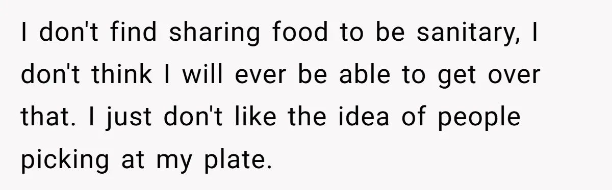 I don't find sharing food to be sanitary, I don't think I will ever be able to get over that. I just don't like the idea of people picking at...