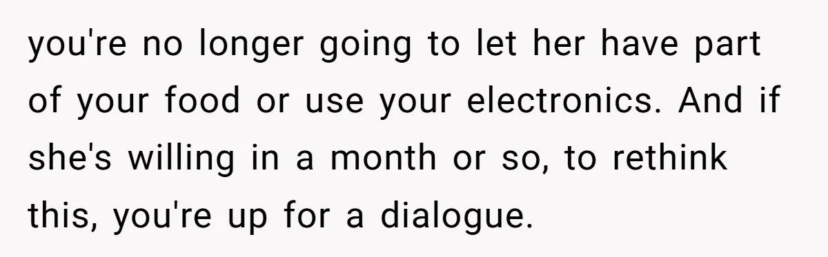 you're no longer going to let her have part of your food or use your electronics. And if she's willing in a month or so, to rethink this, you're up...