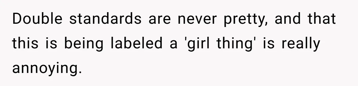 Double standards are never pretty, and that this is being labeled a 'girl thing' is really annoying.