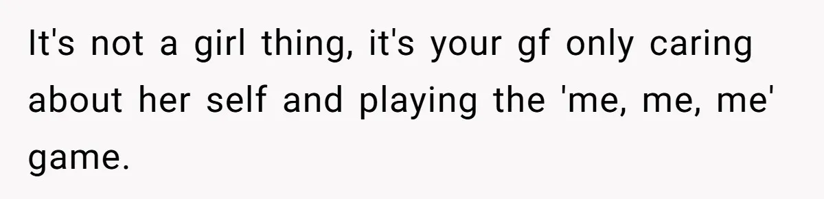 It's not a girl thing, it's your gf only caring about her self and playing the 'me, me, me' game.