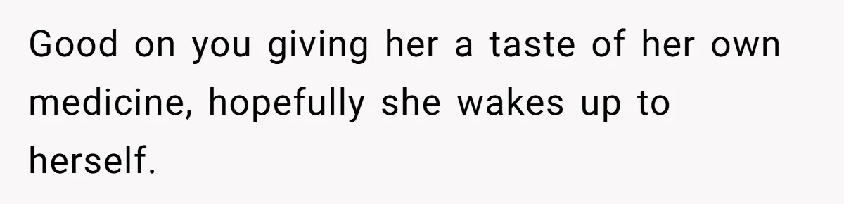 Good on you giving her a taste of her own medicine, hopefully she wakes up to herself.