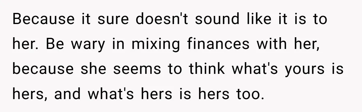 Because it sure doesn't sound like it is to her. Be wary in mixing finances with her, because she seems to think what's yours is hers, and what's hers is...