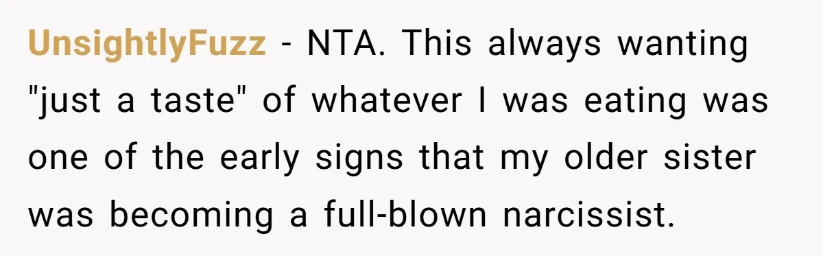 UnsightlyFuzz − NTA. This always wanting "just a taste" of whatever I was eating was one of the early signs that my older sister was becoming a full-blown narcissist.