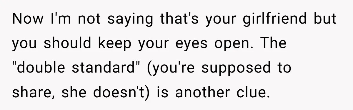 Now I'm not saying that's your girlfriend but you should keep your eyes open. The "double standard" (you're supposed to share, she doesn't) is another clue.