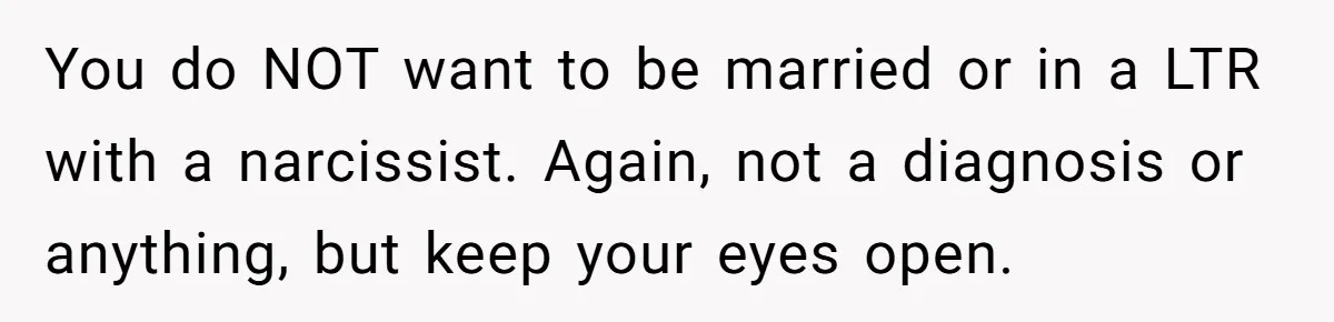 You do NOT want to be married or in a LTR with a narcissist. Again, not a diagnosis or anything, but keep your eyes open.