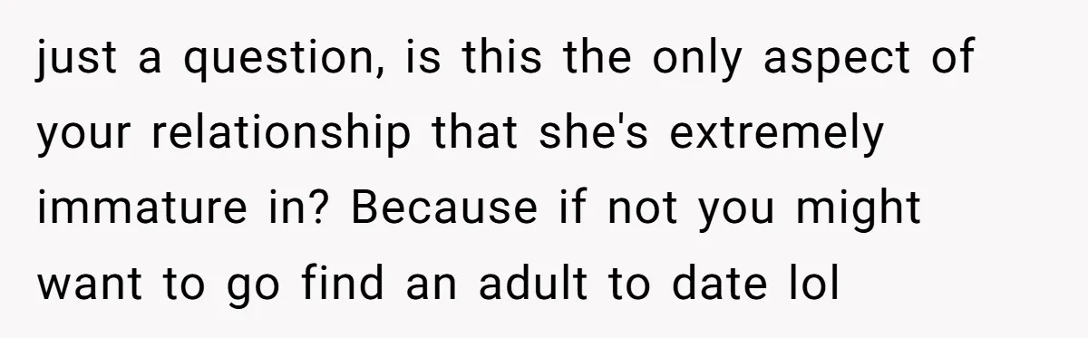 just a question, is this the only aspect of your relationship that she's extremely immature in? Because if not you might want to go find an adult to date lol