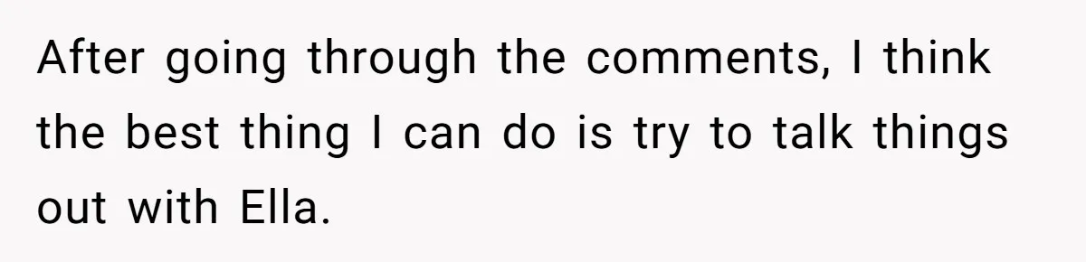 After going through the comments, I think the best thing I can do is try to talk things out with Ella.