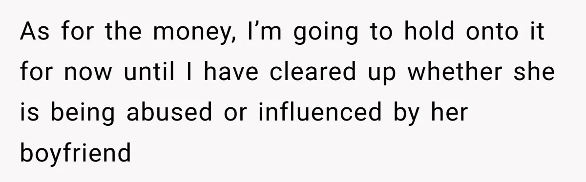 As for the money, I’m going to hold onto it for now until I have cleared up whether she is being abused or influenced by her boyfriend