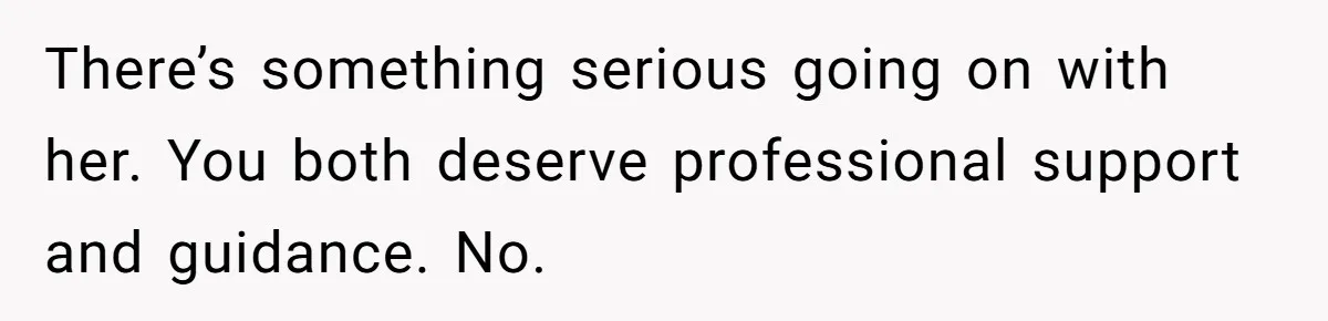 There’s something serious going on with her. You both deserve professional support and guidance. No.