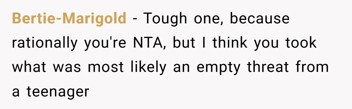 Bertie-Marigold − Tough one, because rationally you're NTA, but I think you took what was most likely an empty threat from a teenager