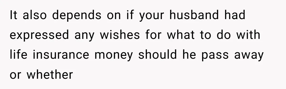 It also depends on if your husband had expressed any wishes for what to do with life insurance money should he pass away or whether