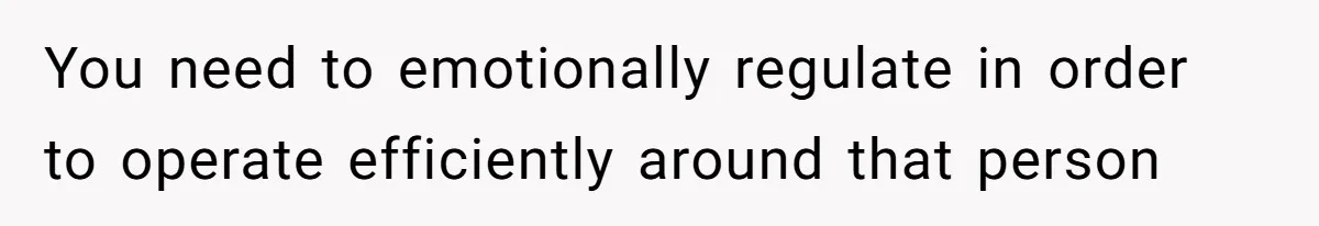You need to emotionally regulate in order to operate efficiently around that person