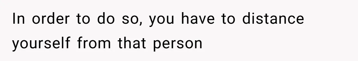 In order to do so, you have to distance yourself from that person