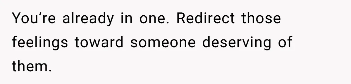 You’re already in one. Redirect those feelings toward someone deserving of them.