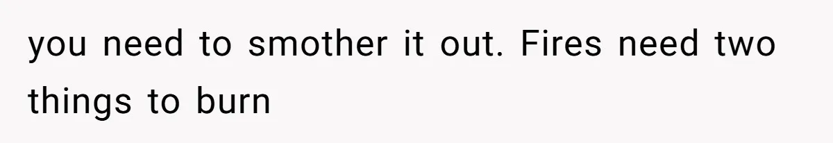 you need to smother it out. Fires need two things to burn
