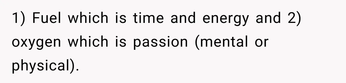 1) Fuel which is time and energy and 2) oxygen which is passion (mental or physical).