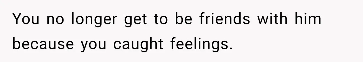 You no longer get to be friends with him because you caught feelings.