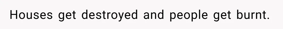 Houses get destroyed and people get burnt.