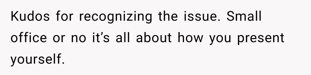 Kudos for recognizing the issue. Small office or no it’s all about how you present yourself.