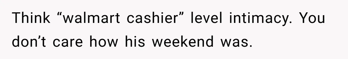 Think “walmart cashier” level intimacy. You don’t care how his weekend was.
