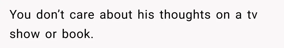 You don’t care about his thoughts on a tv show or book.