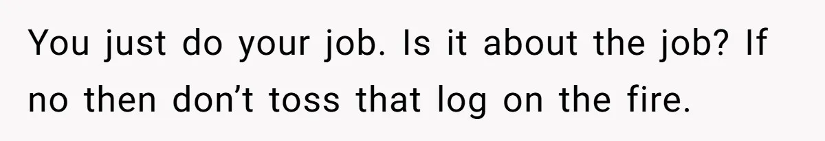 You just do your job. Is it about the job? If no then don’t toss that log on the fire.