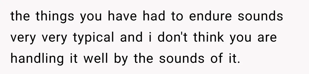 the things you have had to endure sounds very very typical and i don't think you are handling it well by the sounds of it.