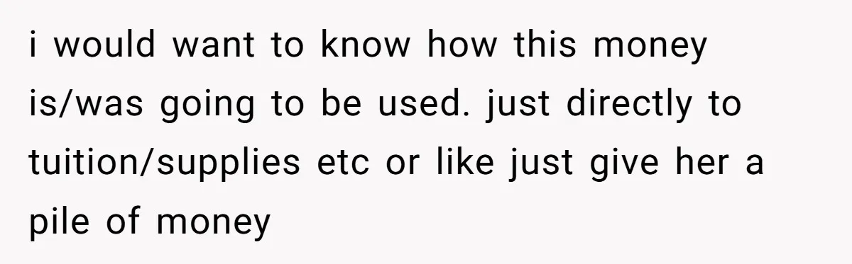 i would want to know how this money is/was going to be used. just directly to tuition/supplies etc or like just give her a pile of money