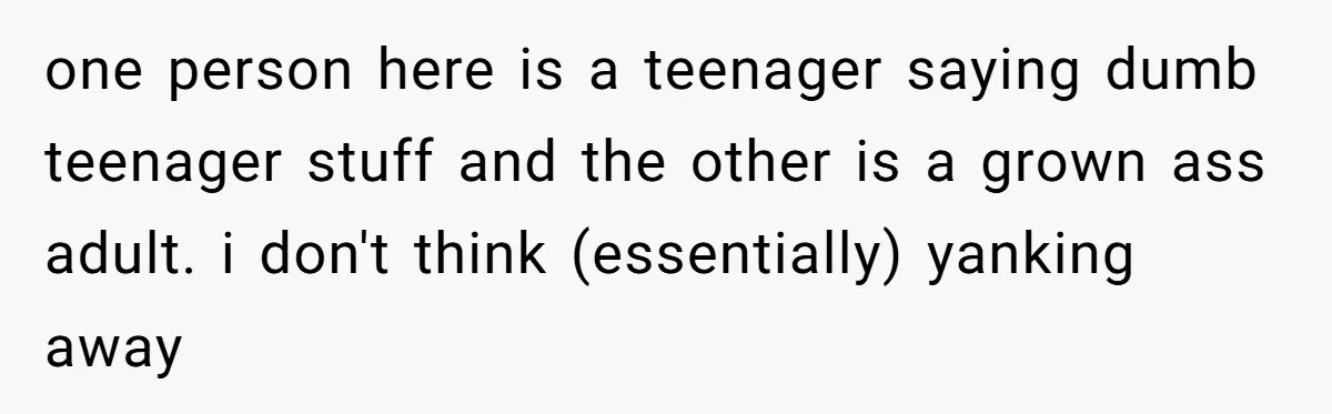 one person here is a teenager saying dumb teenager stuff and the other is a grown ass adult. i don't think (essentially) yanking away