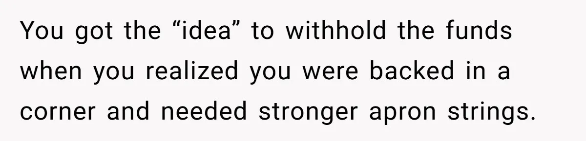 You got the “idea” to withhold the funds when you realized you were backed in a corner and needed stronger apron strings.