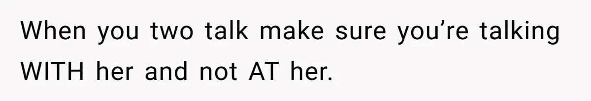 When you two talk make sure you’re talking WITH her and not AT her.
