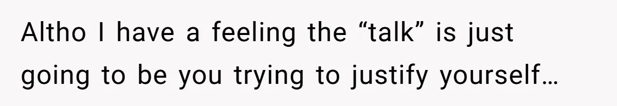 Altho I have a feeling the “talk” is just going to be you trying to justify yourself…