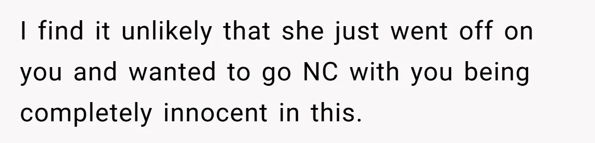 I find it unlikely that she just went off on you and wanted to go NC with you being completely innocent in this.