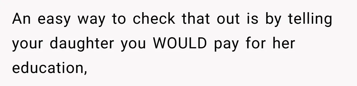 An easy way to check that out is by telling your daughter you WOULD pay for her education,
