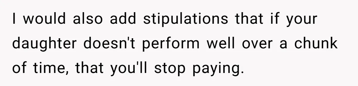 I would also add stipulations that if your daughter doesn't perform well over a chunk of time, that you'll stop paying.
