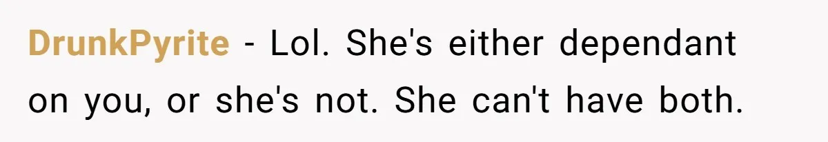 DrunkPyrite − Lol. She's either dependant on you, or she's not. She can't have both.