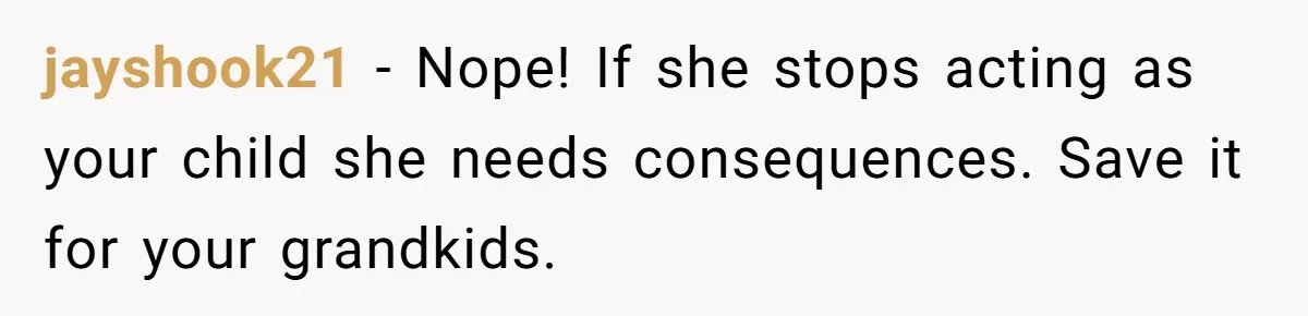 jayshook21 − Nope! If she stops acting as your child she needs consequences. Save it for your grandkids.