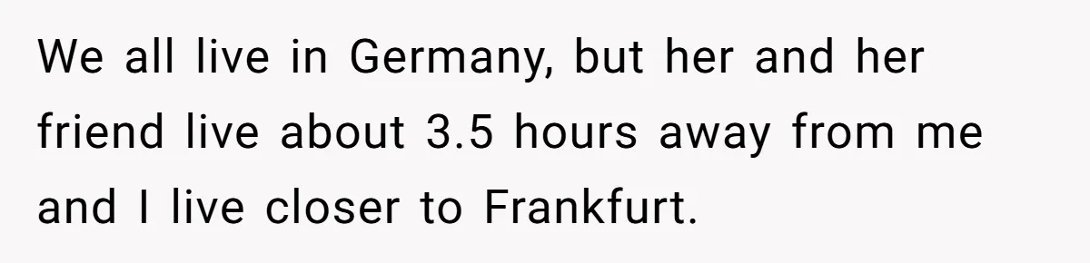 We all live in Germany, but her and her friend live about 3.5 hours away from me and I live closer to Frankfurt.