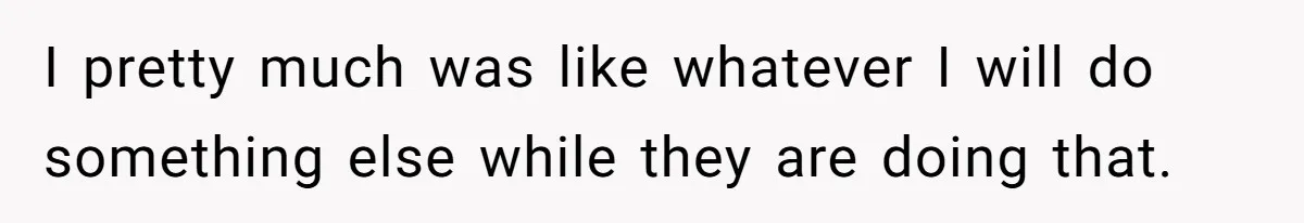 I pretty much was like whatever I will do something else while they are doing that.