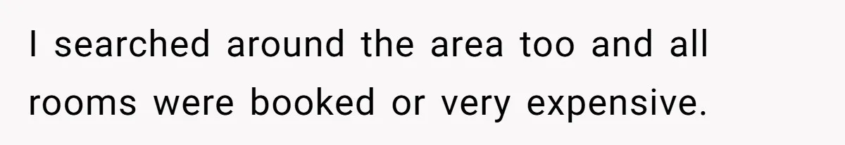 I searched around the area too and all rooms were booked or very expensive.