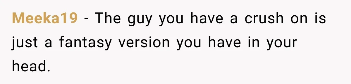 Meeka19 − The guy you have a crush on is just a fantasy version you have in your head.