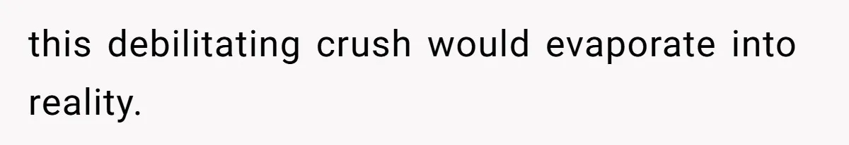 this debilitating crush would evaporate into reality.