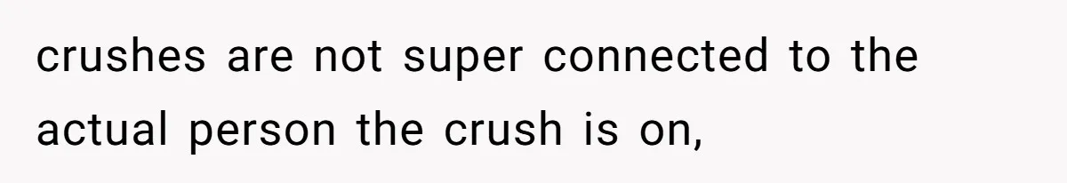 crushes are not super connected to the actual person the crush is on,