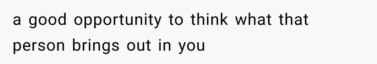 a good opportunity to think what that person brings out in you