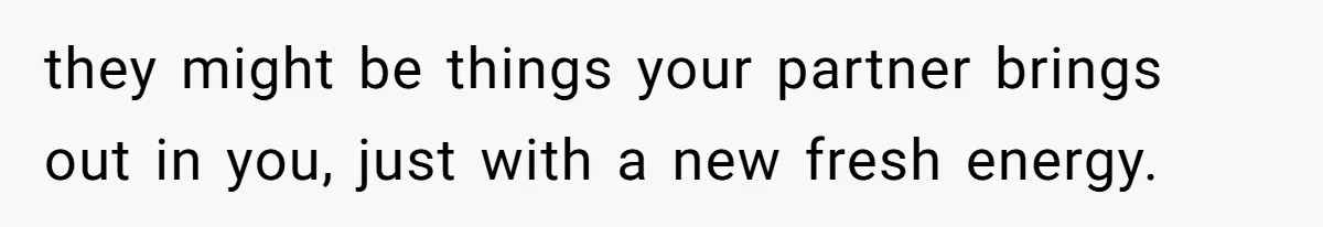they might be things your partner brings out in you, just with a new fresh energy.