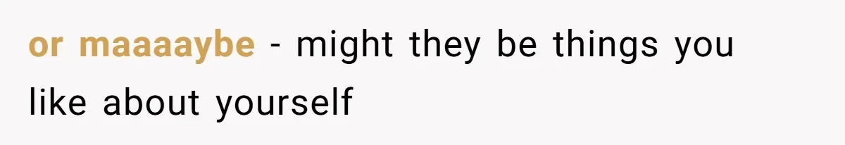 or maaaaybe - might they be things you like about yourself